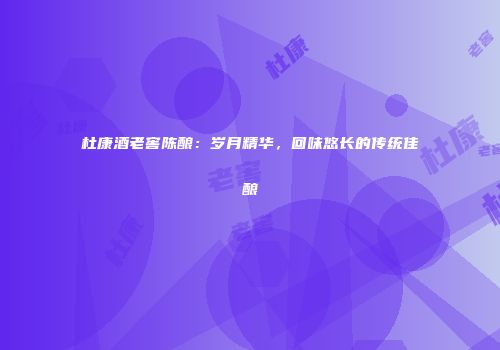 杜康酒老窖陈酿：岁月精华，回味悠长的传统佳酿