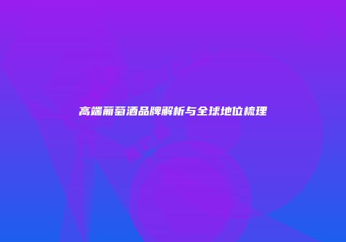 高端葡萄酒品牌解析与全球地位梳理