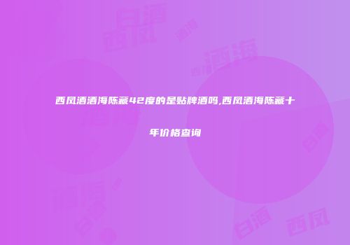 西凤酒酒海陈藏42度的是贴牌酒吗,西凤酒海陈藏十年价格查询