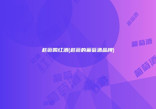 赵薇喝红酒(赵薇的葡萄酒品牌)