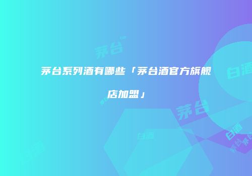 茅台系列酒有哪些「茅台酒官方旗舰店加盟」