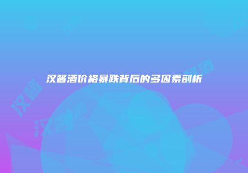 汉酱酒价格暴跌背后的多因素剖析