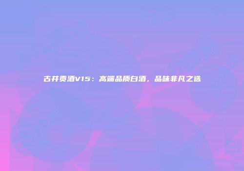 古井贡酒V15：高端品质白酒，品味非凡之选