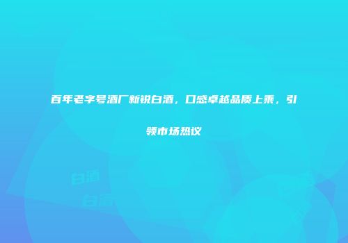 百年老字号酒厂新锐白酒，口感卓越品质上乘，引领市场热议