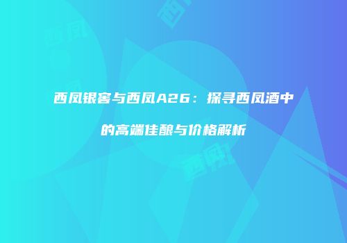 西凤银窖与西凤A26：探寻西凤酒中的高端佳酿与价格解析