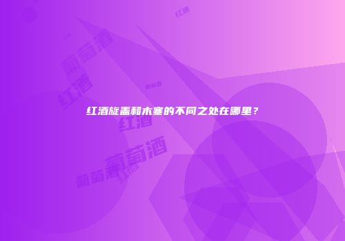 红酒旋盖和木塞的不同之处在哪里？