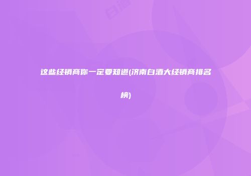 这些经销商你一定要知道(济南白酒大经销商排名榜)
