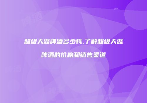 超级天涯啤酒多少钱,了解超级天涯啤酒的价格和销售渠道