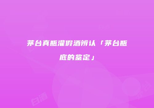 茅台真瓶灌假酒辨认「茅台瓶底的鉴定」