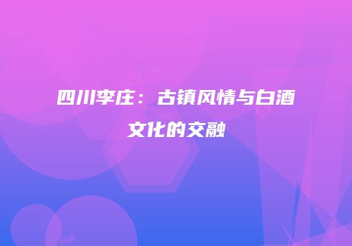 四川李庄：古镇风情与白酒文化的交融