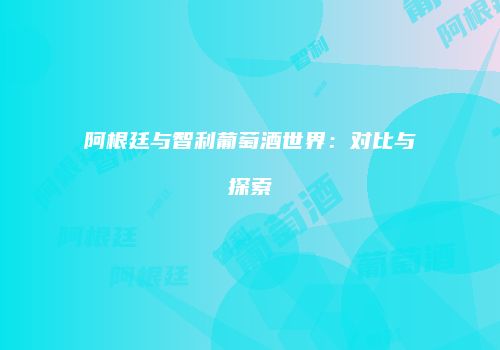 阿根廷与智利葡萄酒世界：对比与探索