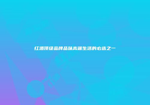 红酒顶级品牌品味高端生活的必选之一