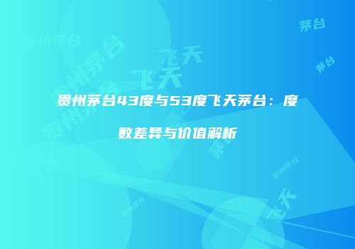 贵州茅台43度与53度飞天茅台：度数差异与价值解析