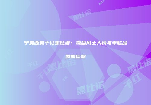 宁夏西夏干红黑比诺：融合风土人情与卓越品质的佳酿