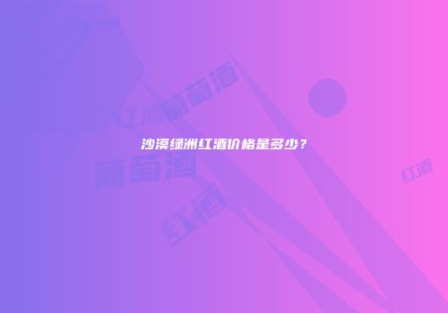 沙漠绿洲红酒价格是多少？
