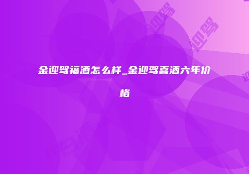 金迎驾福酒怎么样_金迎驾喜酒六年价格