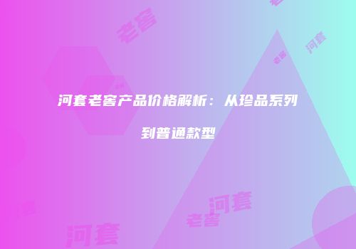 河套老窖产品价格解析：从珍品系列到普通款型