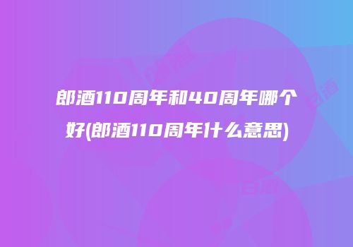 郎酒110周年和40周年哪个好(郎酒110周年什么意思)