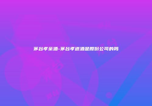 茅台孝亲酒-茅台孝道酒是股份公司的吗