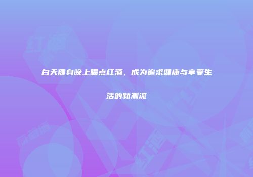 白天健身晚上喝点红酒，成为追求健康与享受生活的新潮流