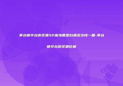 茅台镇华台原浆酒52度浓香型白酒多少钱一箱-茅台镇华台原浆酒价格