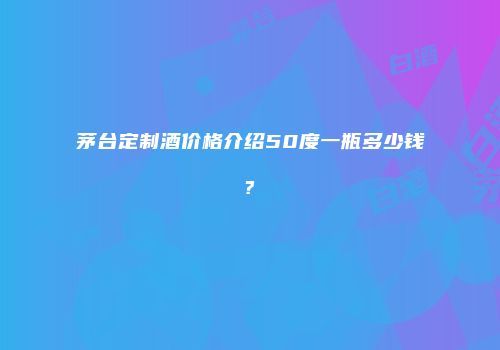 茅台定制酒价格介绍50度一瓶多少钱?
