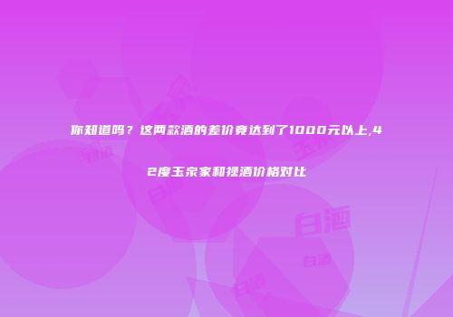 你知道吗？这两款酒的差价竟达到了1000元以上,42度玉泉家和禄酒价格对比
