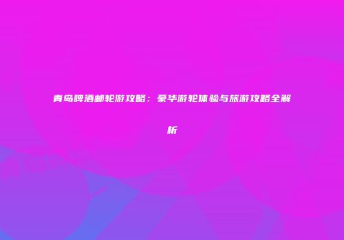 青岛啤酒邮轮游攻略：豪华游轮体验与旅游攻略全解析