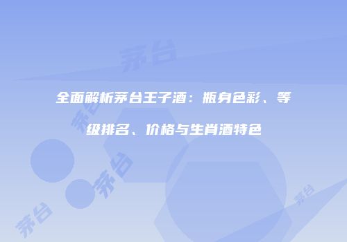 全面解析茅台王子酒：瓶身色彩、等级排名、价格与生肖酒特色