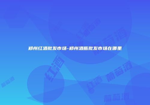郑州红酒批发市场-郑州酒瓶批发市场在哪里