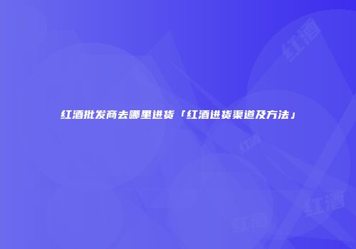 红酒批发商去哪里进货「红酒进货渠道及方法」