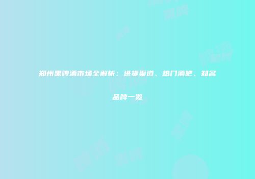 郑州黑啤酒市场全解析：进货渠道、热门酒吧、知名品牌一览