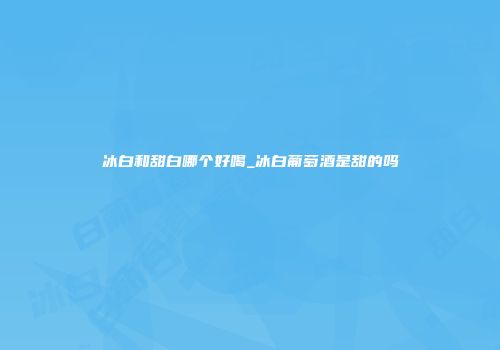 冰白和甜白哪个好喝_冰白葡萄酒是甜的吗