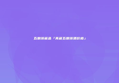 五粮液藏品「真藏五粮液酒价格」