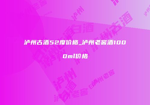 泸州古酒52度价格_泸州老窖酒1000ml价格