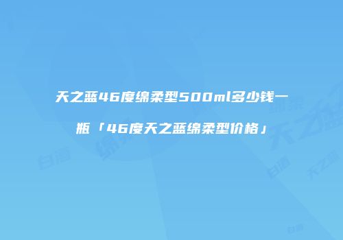 天之蓝46度绵柔型500ml多少钱一瓶「46度天之蓝绵柔型价格」