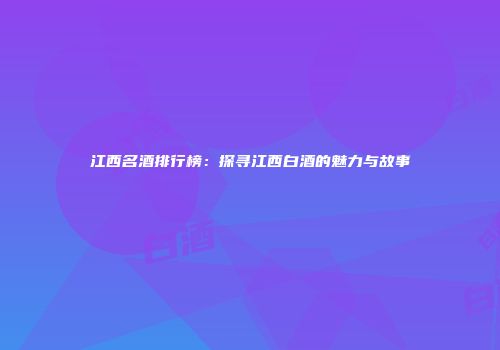 江西名酒排行榜：探寻江西白酒的魅力与故事