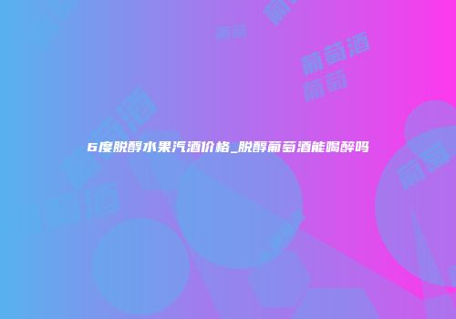 6度脱醇水果汽酒价格_脱醇葡萄酒能喝醉吗