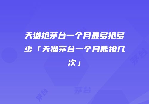 天猫抢茅台一个月最多抢多少「天猫茅台一个月能抢几次」