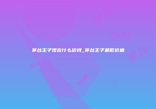 茅台王子现在什么价钱_茅台王子最低价格
