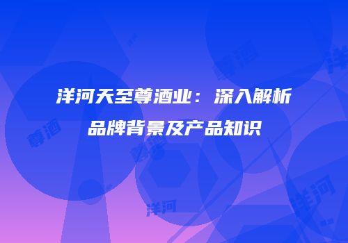 洋河天至尊酒业：深入解析品牌背景及产品知识