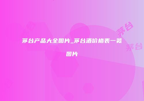 茅台产品大全图片_茅台酒价格表一览图片