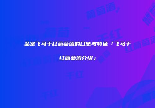 品鉴飞马干红葡萄酒的口感与特色「飞马干红葡萄酒介绍」