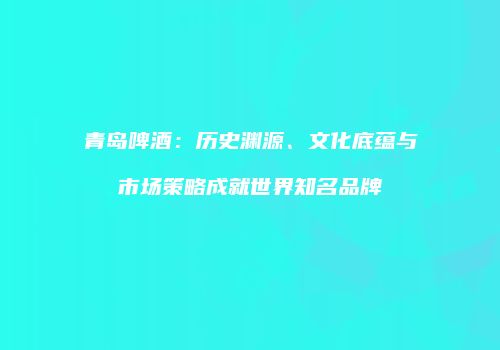 青岛啤酒：历史渊源、文化底蕴与市场策略成就世界知名品牌