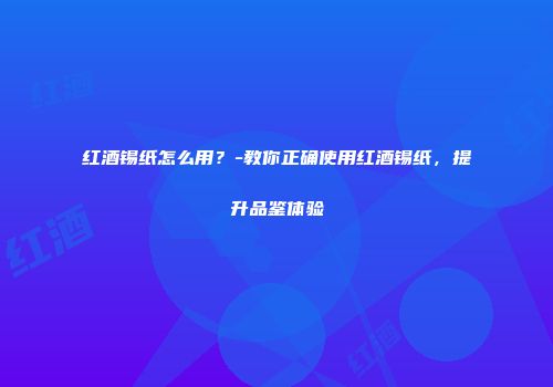 红酒锡纸怎么用？-教你正确使用红酒锡纸，提升品鉴体验