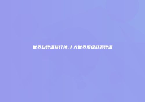 世界白啤酒排行榜,十大世界顶级好喝啤酒
