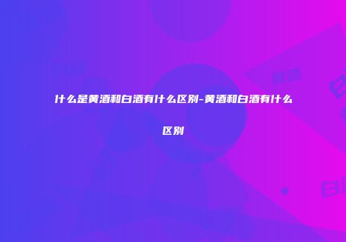 什么是黄酒和白酒有什么区别-黄酒和白酒有什么区别