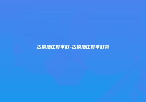 古顶酒庄好不好-古顶酒庄好不好卖