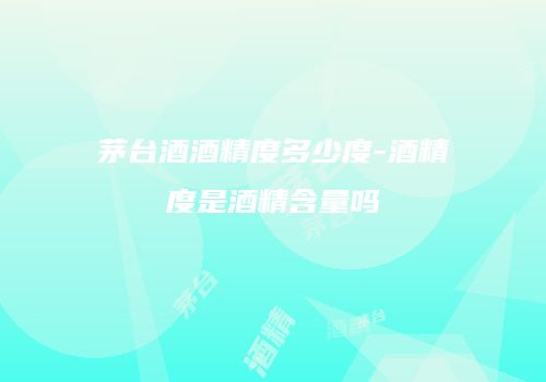 茅台酒酒精度多少度-酒精度是酒精含量吗