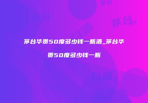 茅台华贵50度多少钱一瓶酒_茅台华贵50度多少钱一瓶